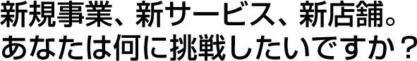 新規事業、新サービス、新店舗。あなたは何に挑戦したいですか？